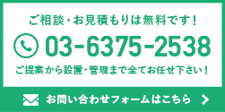 ご相談・お見積もりは無料です！ 03-6375-2538 ご提案から設置・管理まで全てお任せ下さい！ お問い合わせフォームはこちら >